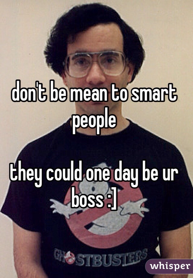 don't be mean to smart people

they could one day be ur boss :]