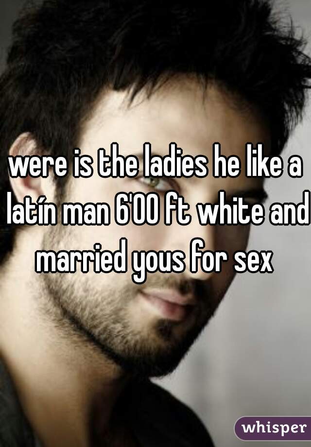 were is the ladies he like a latín man 6'00 ft white and married yous for sex 