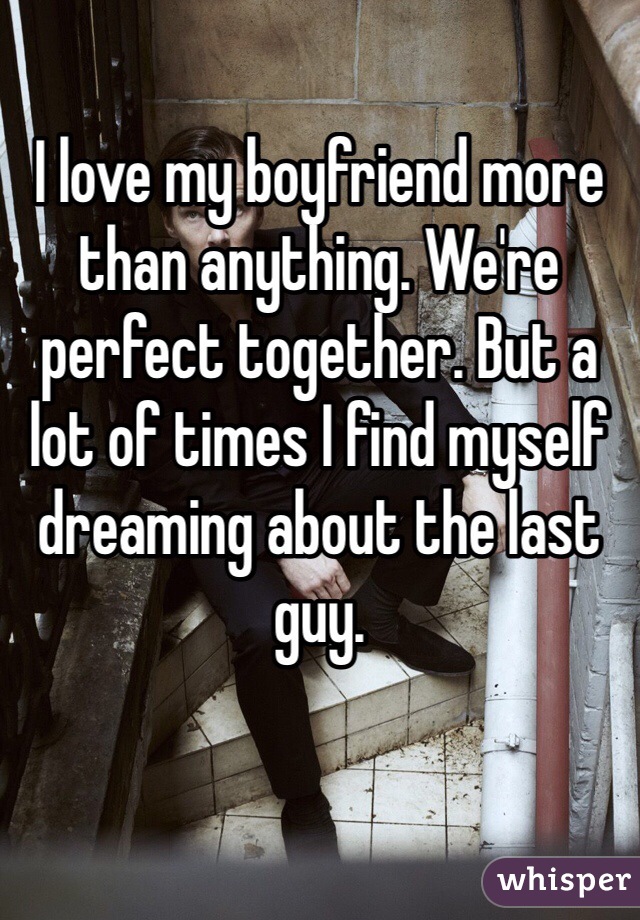 I love my boyfriend more than anything. We're perfect together. But a lot of times I find myself dreaming about the last guy.