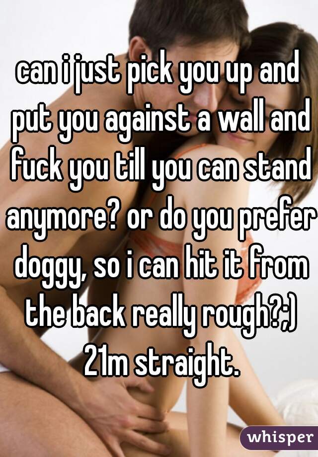 can i just pick you up and put you against a wall and fuck you till you can stand anymore? or do you prefer doggy, so i can hit it from the back really rough?;) 21m straight.
