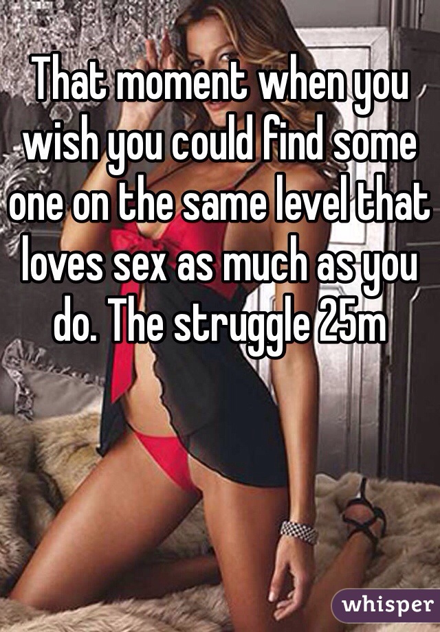 That moment when you wish you could find some one on the same level that loves sex as much as you do. The struggle 25m 