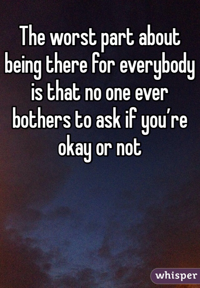 The worst part about being there for everybody is that no one ever bothers to ask if you’re okay or not