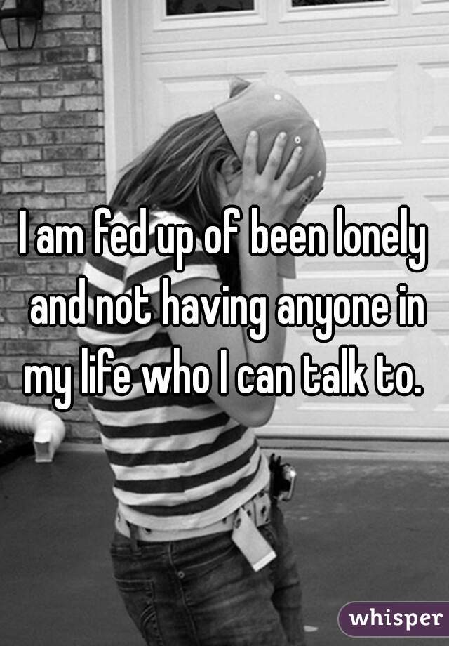 I am fed up of been lonely and not having anyone in my life who I can talk to. 