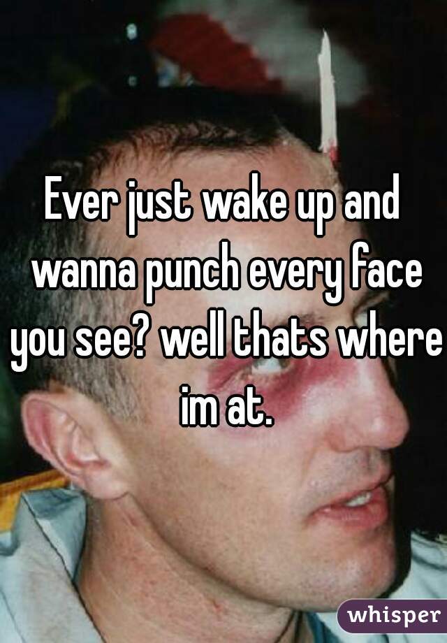 Ever just wake up and wanna punch every face you see? well thats where im at.