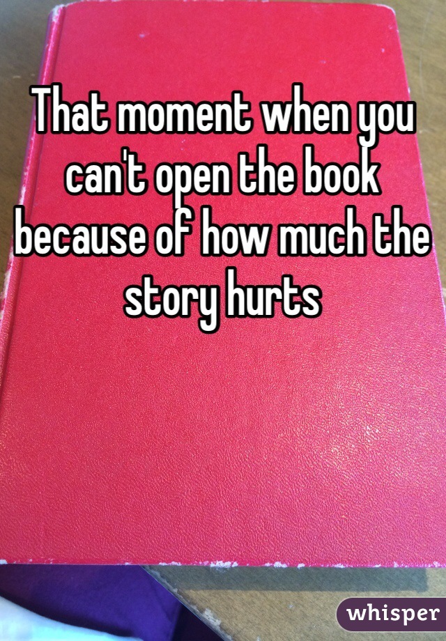 That moment when you can't open the book because of how much the story hurts