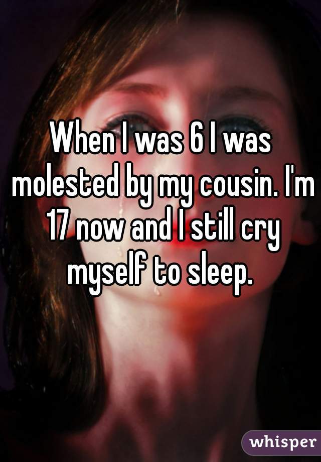 When I was 6 I was molested by my cousin. I'm 17 now and I still cry myself to sleep. 