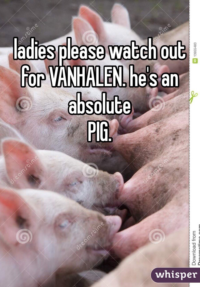 ladies please watch out for VANHALEN. he's an absolute
PIG.