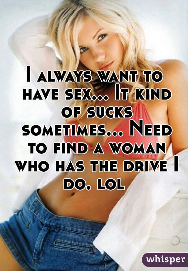 I always want to have sex... It kind of sucks sometimes... Need to find a woman who has the drive I do. lol 
