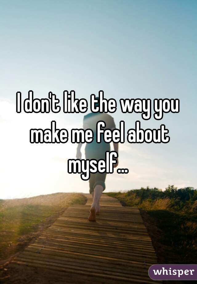 I don't like the way you make me feel about myself... 