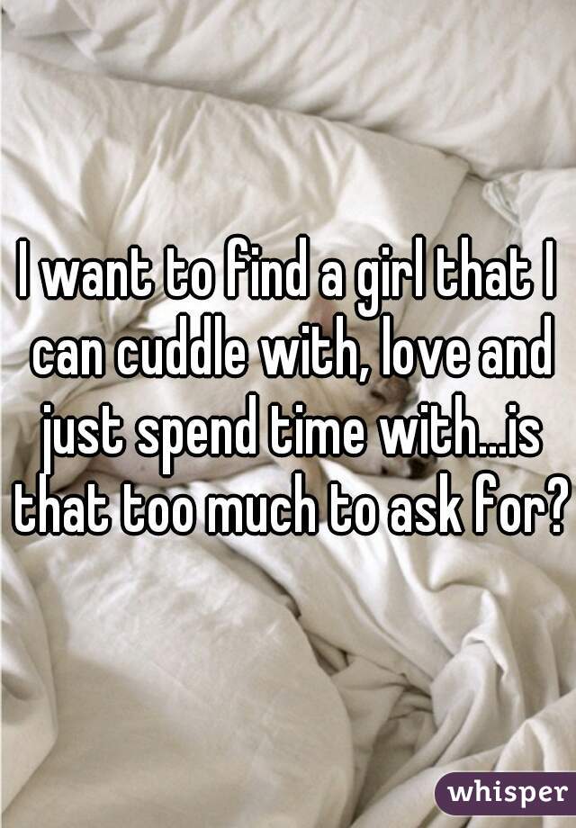 I want to find a girl that I can cuddle with, love and just spend time with...is that too much to ask for?
