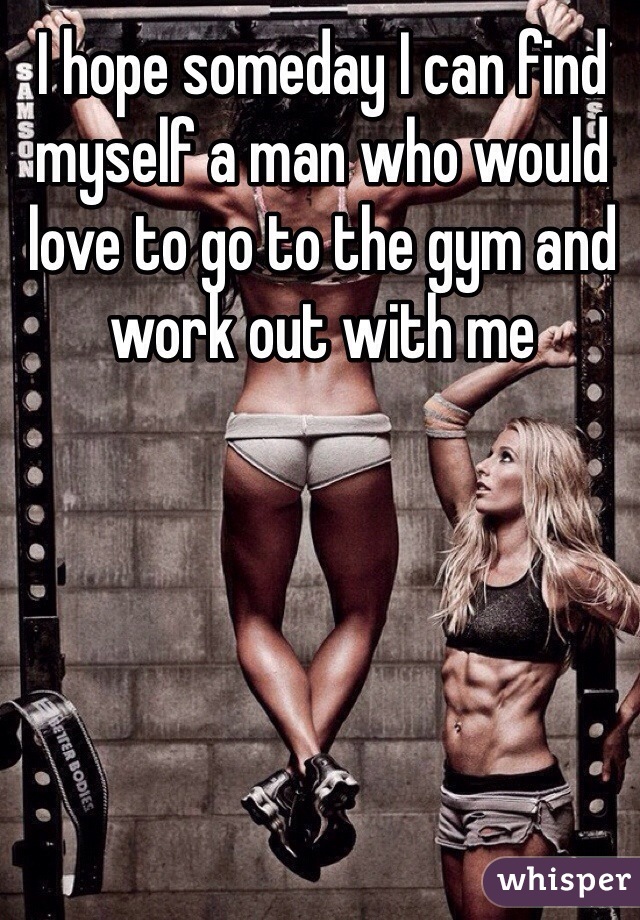 I hope someday I can find myself a man who would love to go to the gym and work out with me 