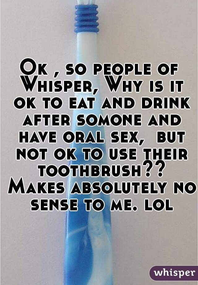 Ok , so people of Whisper, Why is it ok to eat and drink after somone and have oral sex,  but not ok to use their toothbrush?? Makes absolutely no sense to me. lol