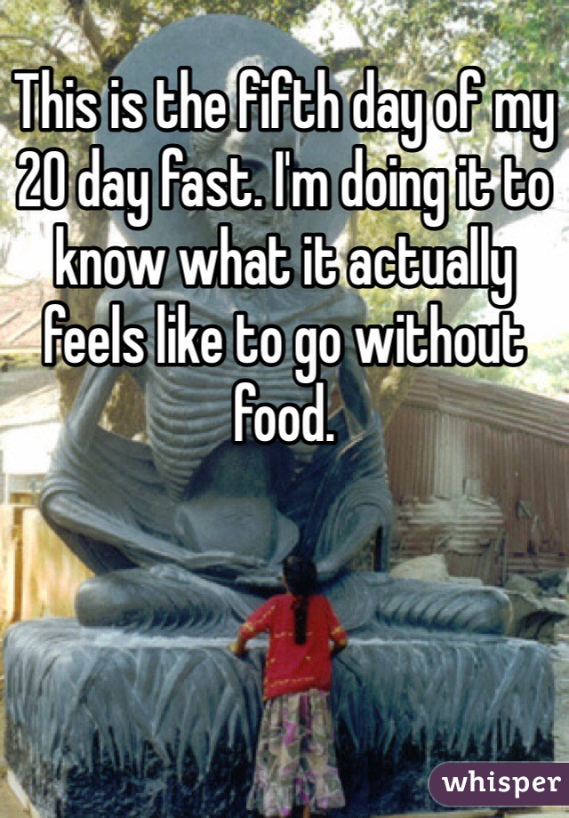 This is the fifth day of my 20 day fast. I'm doing it to know what it actually feels like to go without food. 