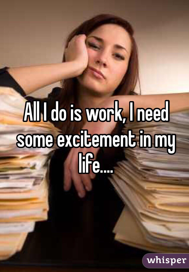 All I do is work, I need some excitement in my life.... 