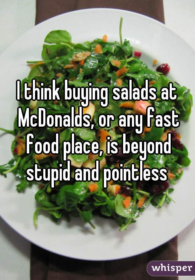 I think buying salads at McDonalds, or any fast food place, is beyond stupid and pointless 