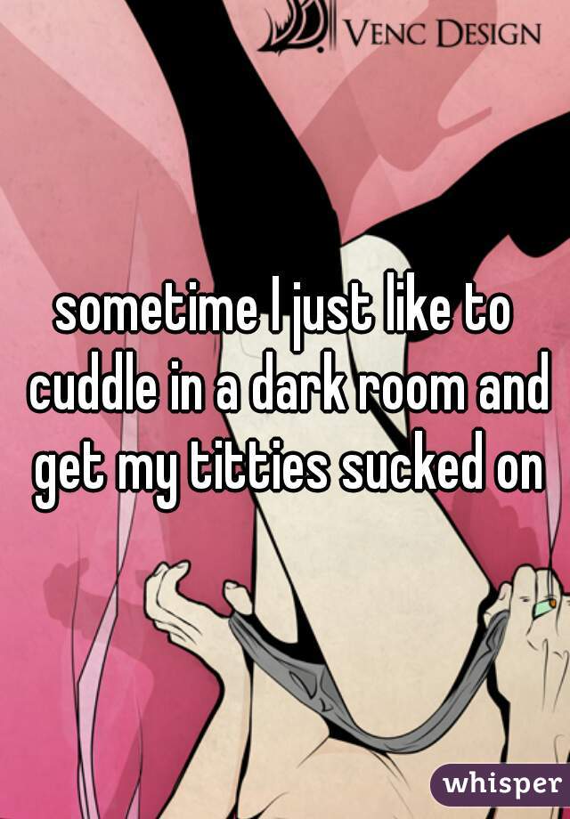 sometime I just like to cuddle in a dark room and get my titties sucked on