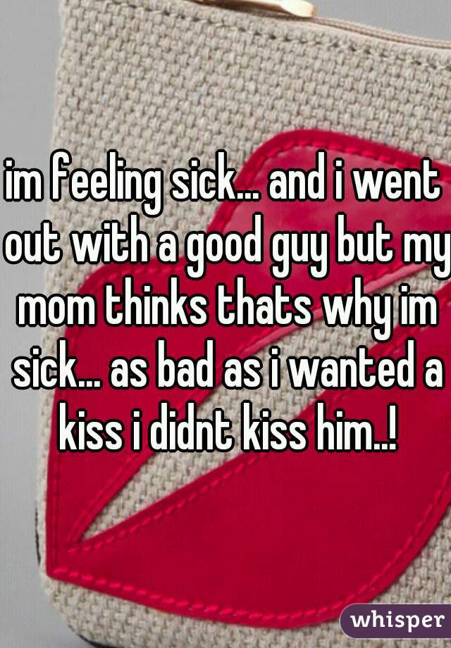 im feeling sick... and i went out with a good guy but my mom thinks thats why im sick... as bad as i wanted a kiss i didnt kiss him..!