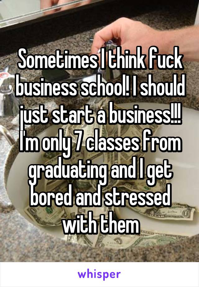 Sometimes I think fuck business school! I should just start a business!!! I'm only 7 classes from graduating and I get bored and stressed with them