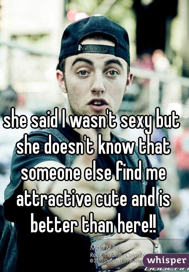 she said I wasn't sexy but she doesn't know that someone else find me attractive cute and is better than here!!