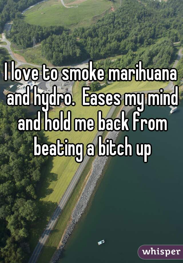 I love to smoke marihuana and hydro.  Eases my mind and hold me back from beating a bitch up