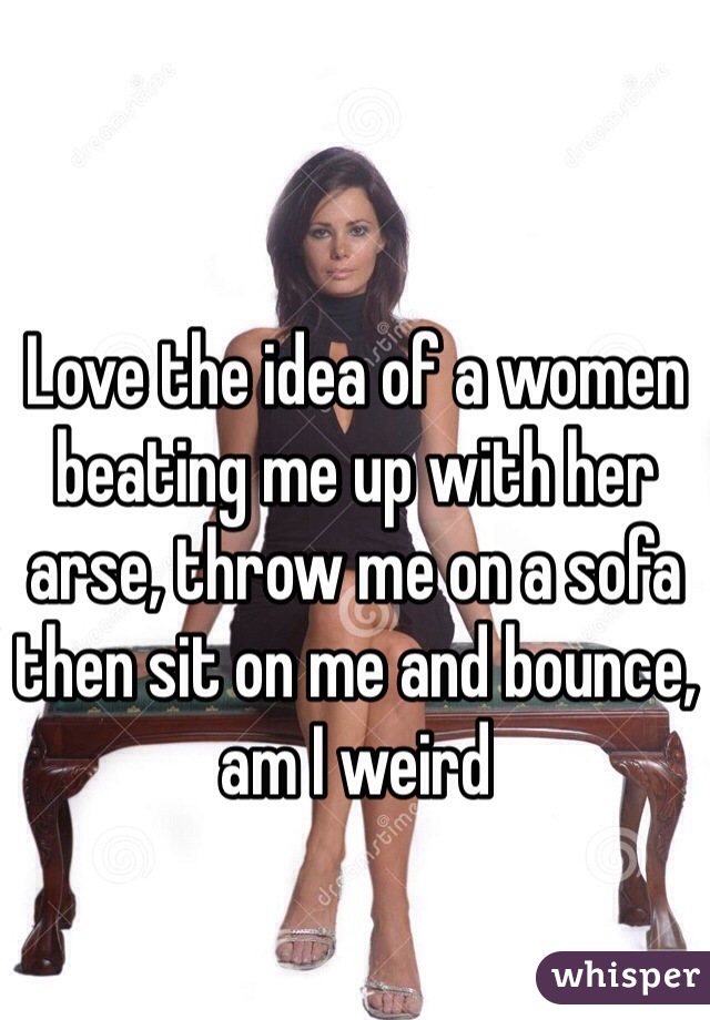 Love the idea of a women beating me up with her arse, throw me on a sofa then sit on me and bounce, am I weird