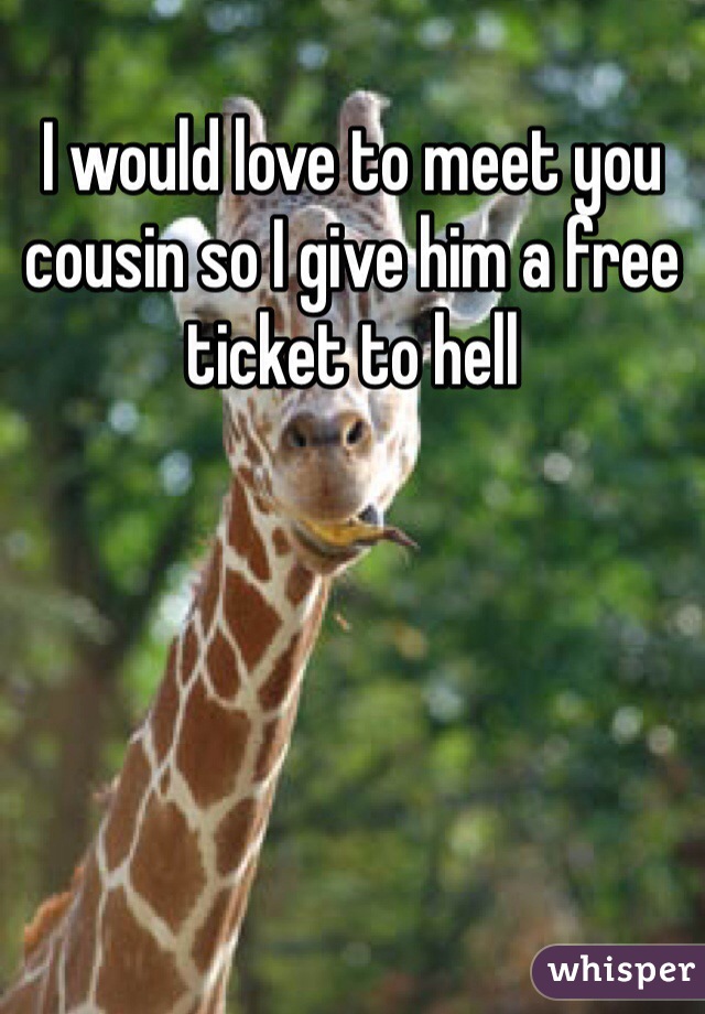 I would love to meet you cousin so I give him a free ticket to hell 