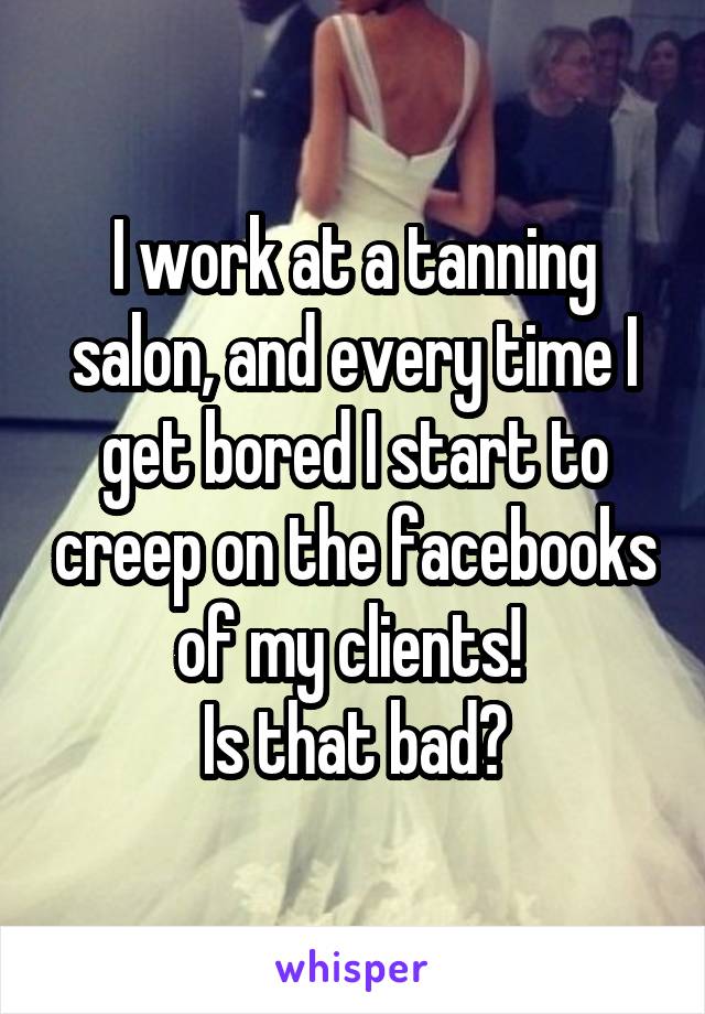 I work at a tanning salon, and every time I get bored I start to creep on the facebooks of my clients! 
Is that bad?
