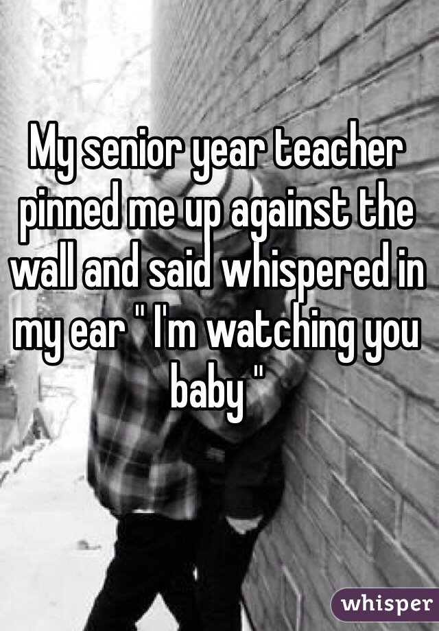 My senior year teacher pinned me up against the wall and said whispered in my ear " I'm watching you baby " 