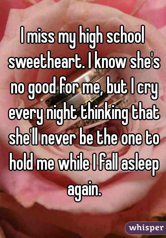 I miss my high school sweetheart. I know she's no good for me, but I cry every night thinking that she'll never be the one to hold me while I fall asleep again.