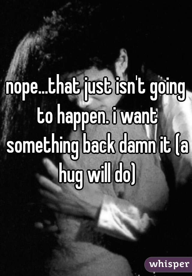 nope...that just isn't going to happen. i want something back damn it (a hug will do)