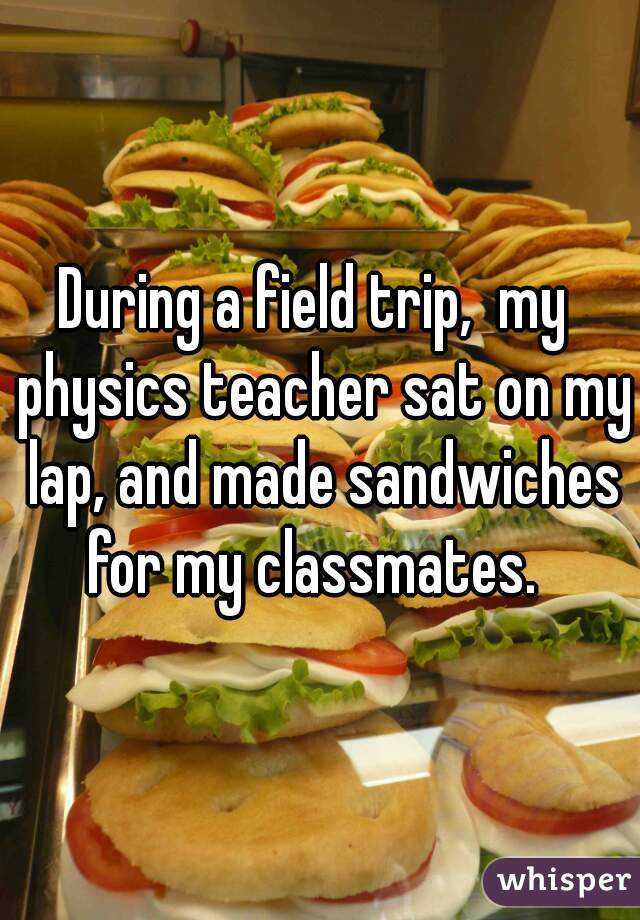 During a field trip,  my  physics teacher sat on my lap, and made sandwiches for my classmates.  