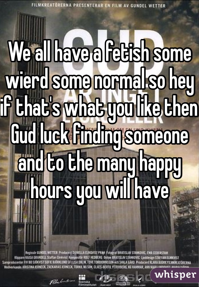 We all have a fetish some wierd some normal so hey if that's what you like then Gud luck finding someone and to the many happy hours you will have 