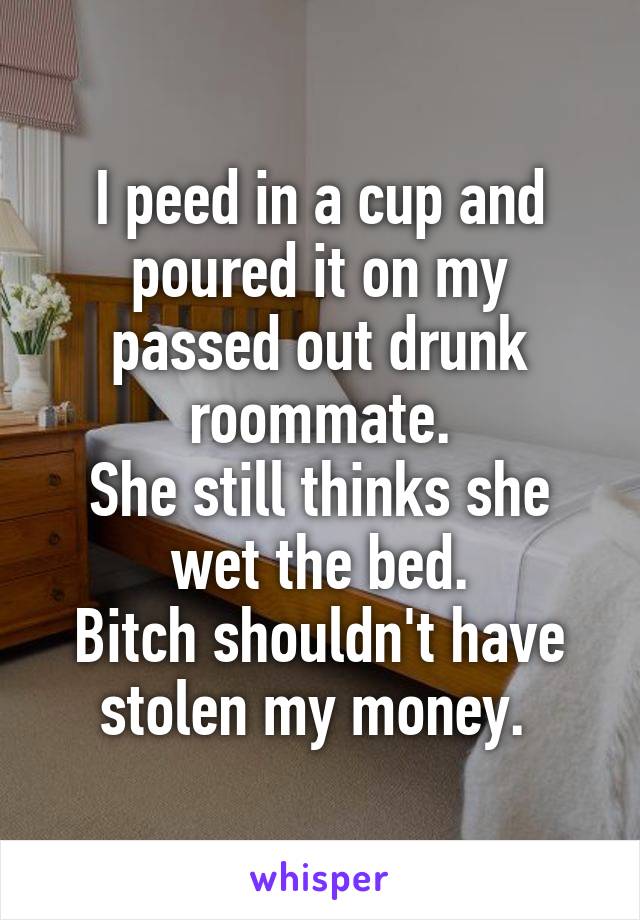 I peed in a cup and poured it on my passed out drunk roommate.
She still thinks she wet the bed.
Bitch shouldn't have stolen my money. 