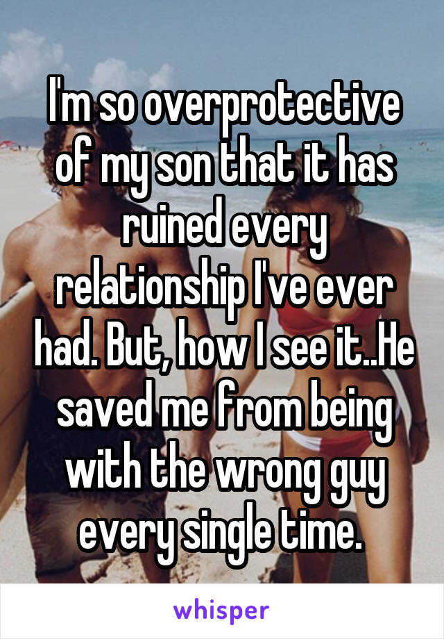 I'm so overprotective of my son that it has ruined every relationship I've ever had. But, how I see it..He saved me from being with the wrong guy every single time. 