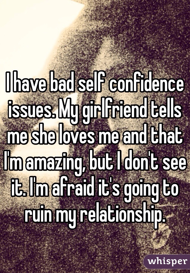 I have bad self confidence issues. My girlfriend tells me she loves me and that I'm amazing, but I don't see it. I'm afraid it's going to ruin my relationship.
