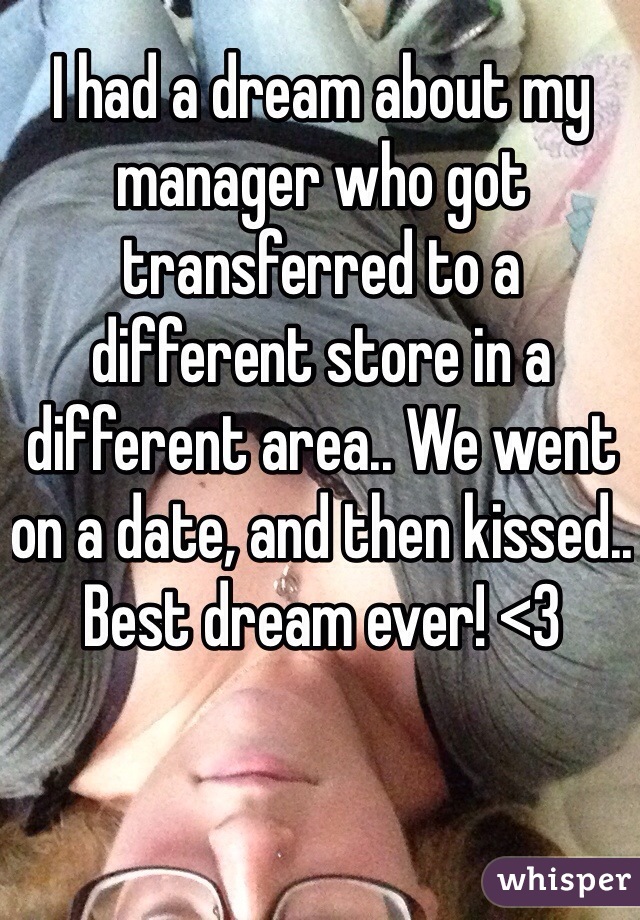 I had a dream about my manager who got transferred to a different store in a different area.. We went on a date, and then kissed.. Best dream ever! <3