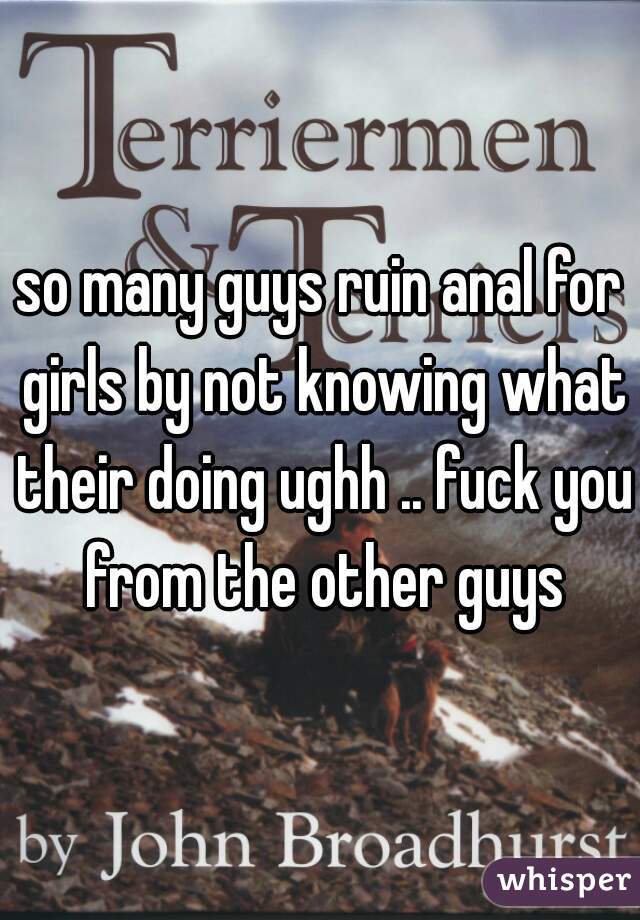 so many guys ruin anal for girls by not knowing what their doing ughh .. fuck you from the other guys