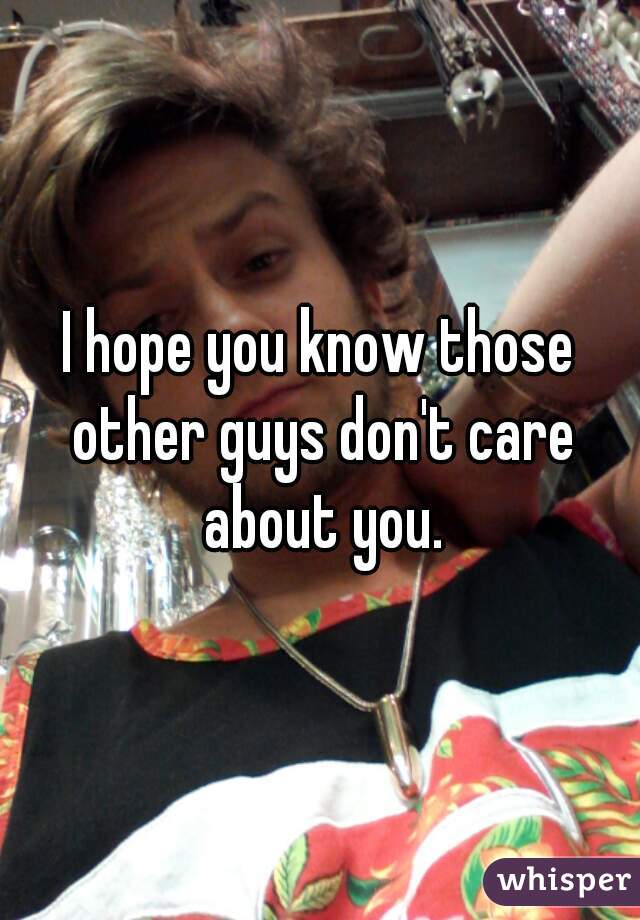 I hope you know those other guys don't care about you.