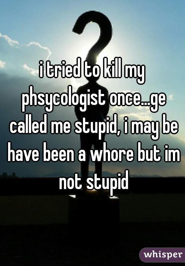 i tried to kill my phsycologist once...ge called me stupid, i may be have been a whore but im not stupid