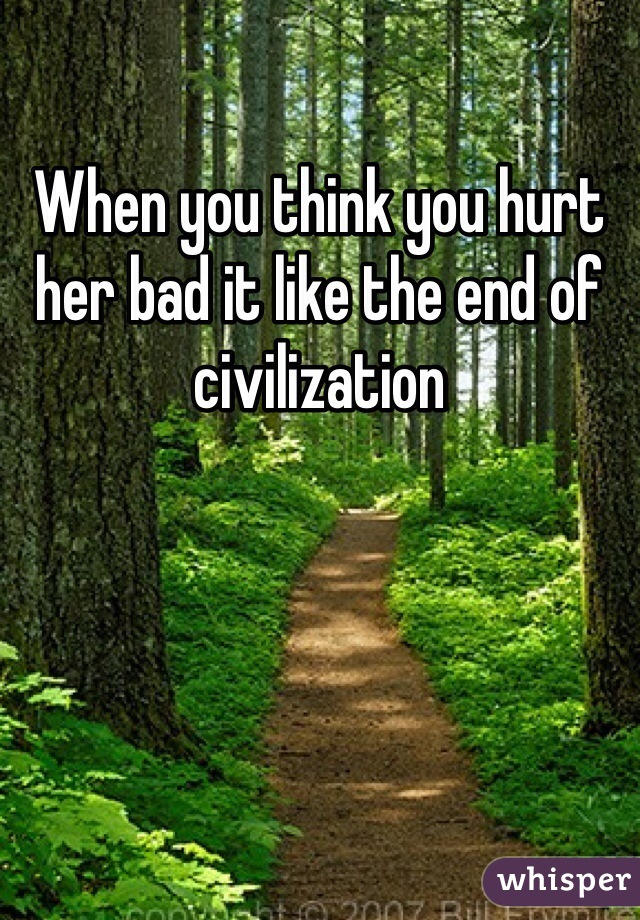 When you think you hurt her bad it like the end of civilization 