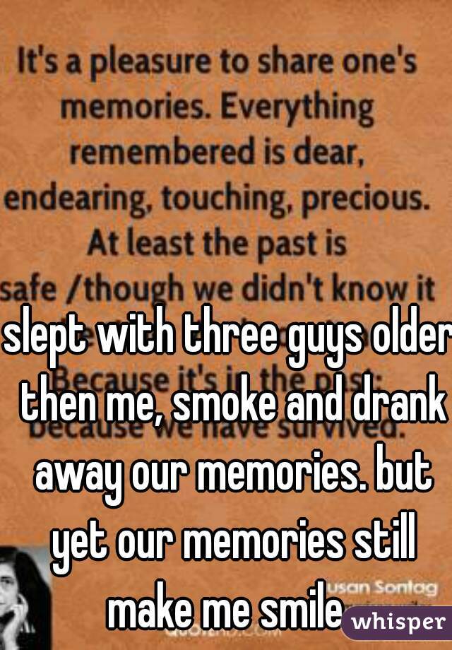 slept with three guys older then me, smoke and drank away our memories. but yet our memories still make me smile. 