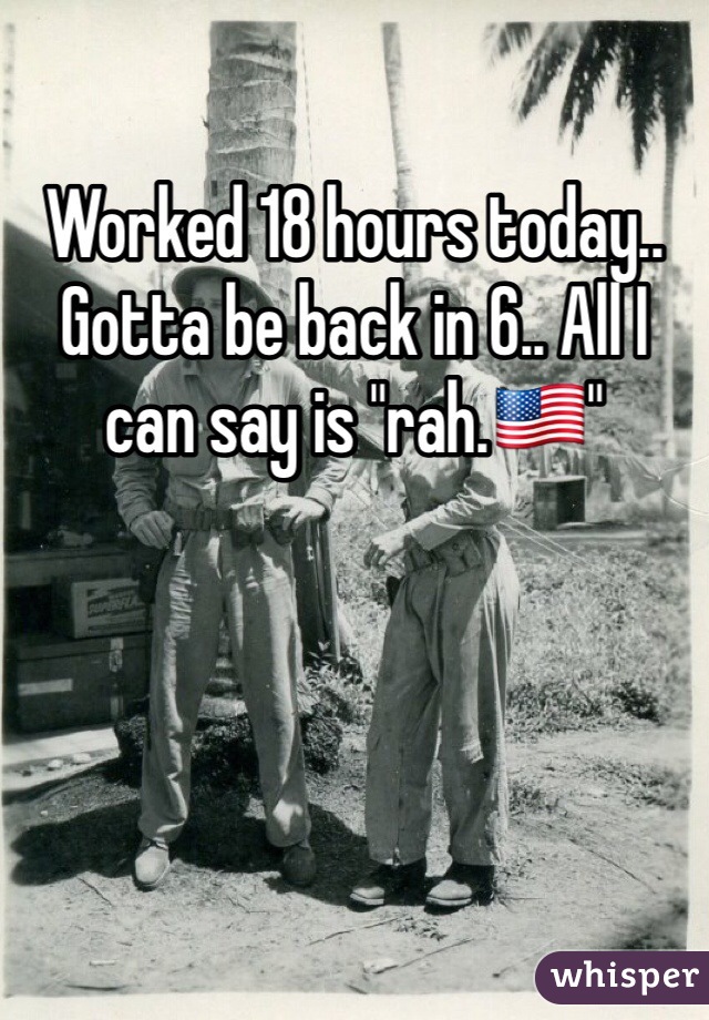 Worked 18 hours today.. Gotta be back in 6.. All I can say is "rah.🇺🇸"