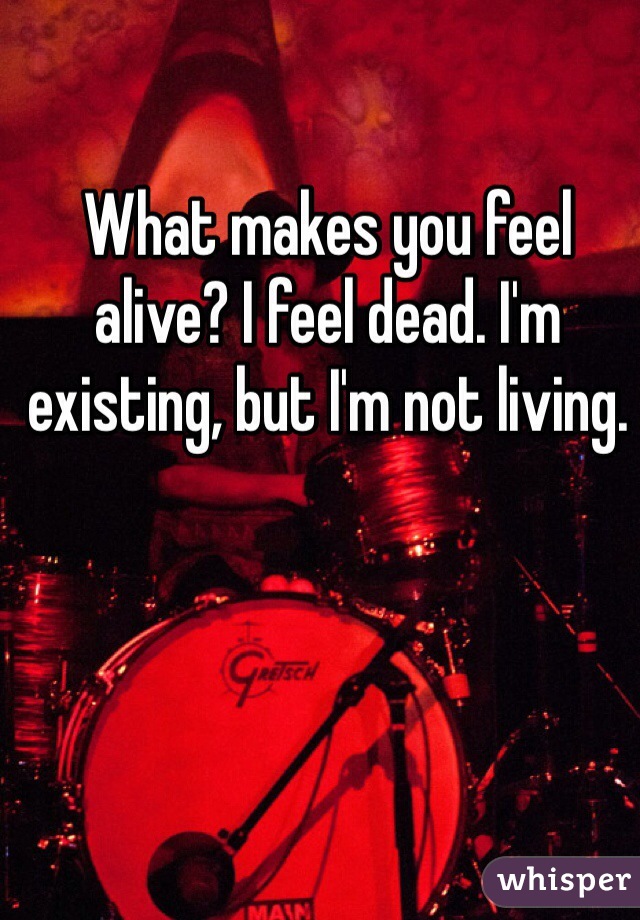What makes you feel alive? I feel dead. I'm existing, but I'm not living.