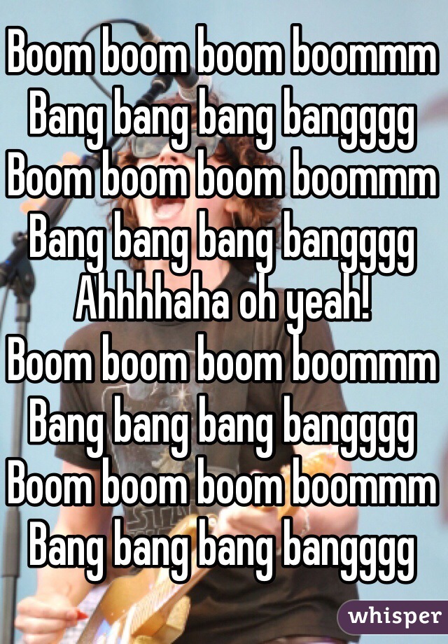 Boom boom boom boommm
Bang bang bang bangggg
Boom boom boom boommm
Bang bang bang bangggg
Ahhhhaha oh yeah!
Boom boom boom boommm
Bang bang bang bangggg
Boom boom boom boommm
Bang bang bang bangggg