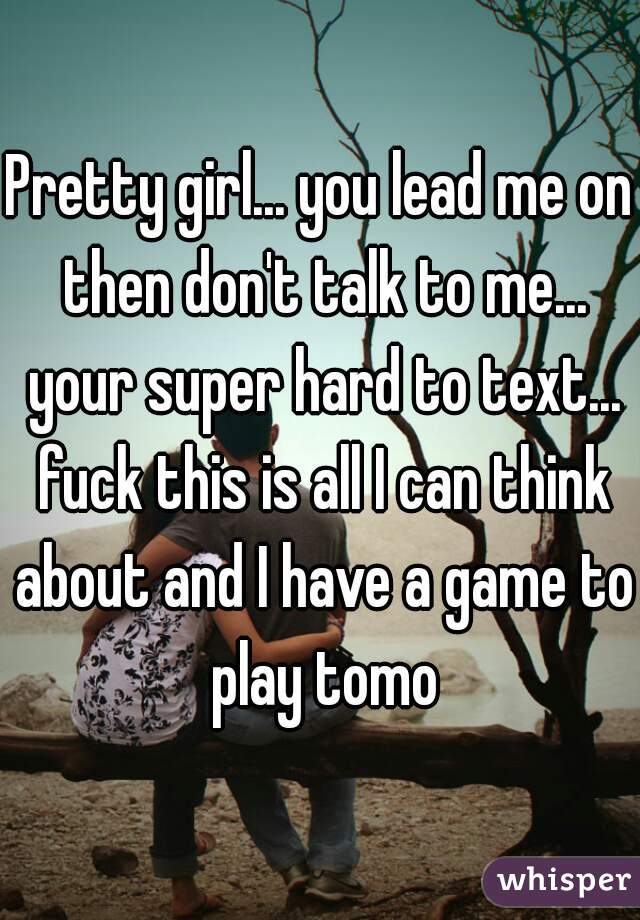Pretty girl... you lead me on then don't talk to me... your super hard to text... fuck this is all I can think about and I have a game to play tomo