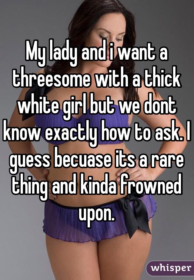 My lady and i want a threesome with a thick white girl but we dont know exactly how to ask. I guess becuase its a rare thing and kinda frowned upon.