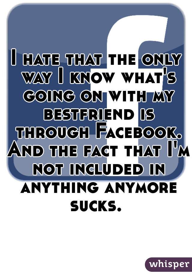 I hate that the only way I know what's going on with my bestfriend is through Facebook. And the fact that I'm not included in anything anymore sucks. 