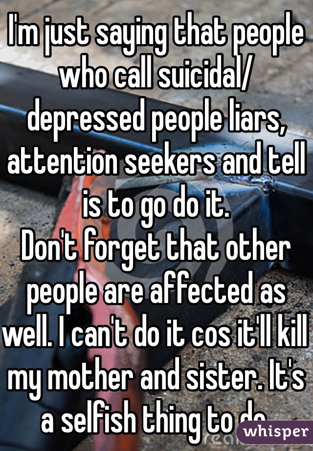 I'm just saying that people who call suicidal/depressed people liars, attention seekers and tell is to go do it. 
Don't forget that other people are affected as well. I can't do it cos it'll kill my mother and sister. It's a selfish thing to do.

