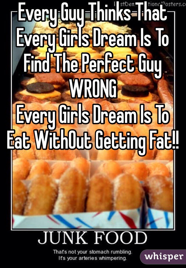 Every Guy Thinks That Every Girls Dream Is To Find The Perfect Guy
WRONG
Every Girls Dream Is To Eat WithOut Getting Fat!!