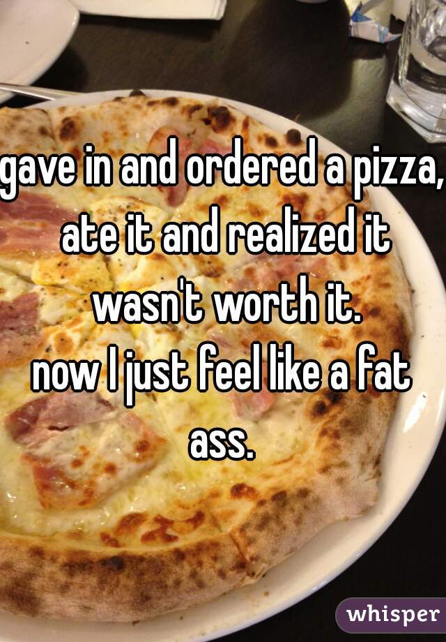gave in and ordered a pizza, ate it and realized it wasn't worth it.
now I just feel like a fat ass. 